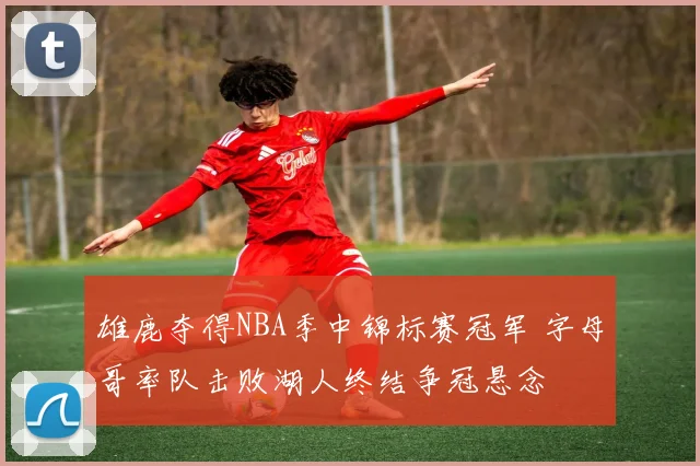 雄鹿夺得NBA季中锦标赛冠军 字母哥率队击败湖人终结争冠悬念