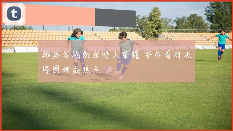 雄鹿客战凯尔特人前瞻 字母哥对决塔图姆成焦点