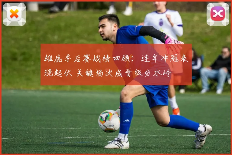 雄鹿季后赛战绩回顾：连年冲冠表现起伏 关键场次成晋级分水岭