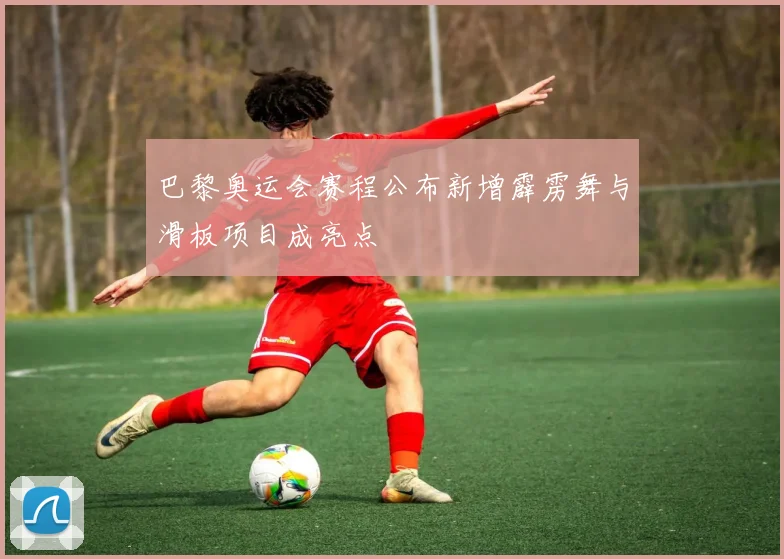 巴黎奥运会赛程公布新增霹雳舞与滑板项目成亮点