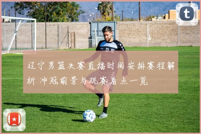 辽宁男篮决赛直播时间安排赛程解析 冲冠前景与观赛看点一览