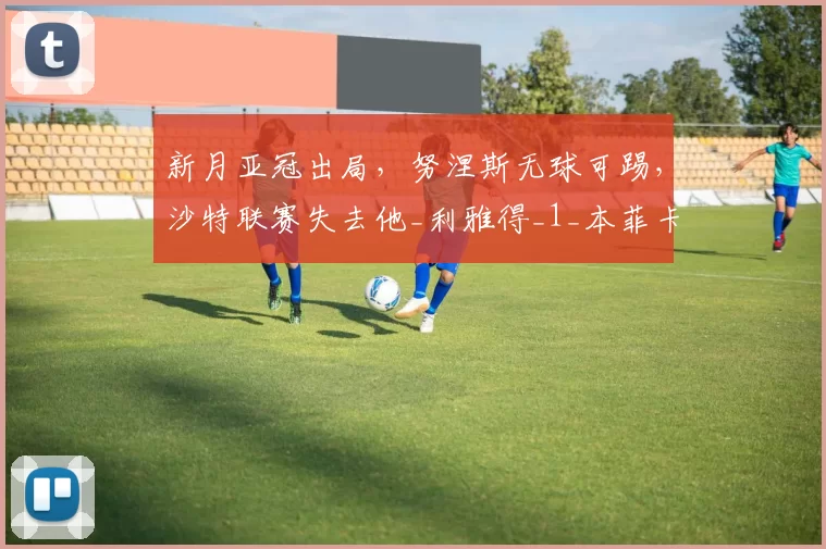 新月亚冠出局，努涅斯无球可踢，沙特联赛失去他_利雅得_1_本菲卡