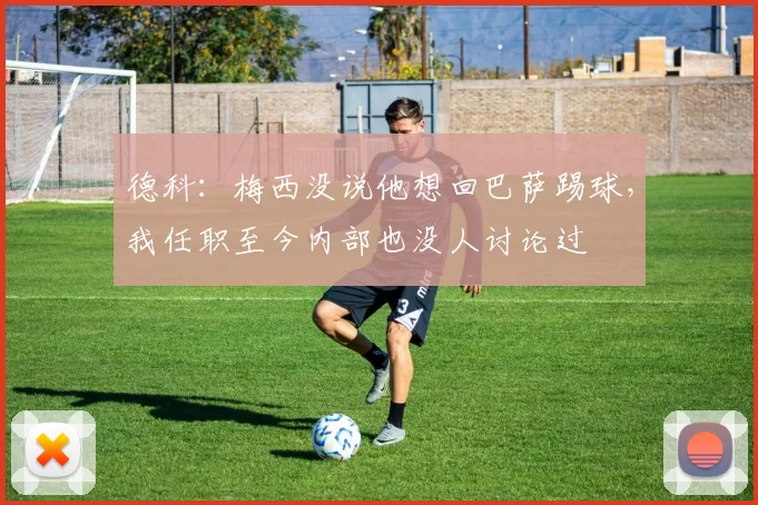 德科：梅西没说他想回巴萨踢球，我任职至今内部也没人讨论过