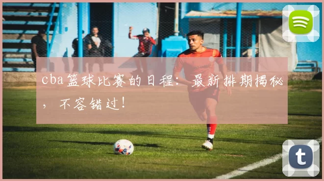 cba篮球比赛的日程：最新排期揭秘，不容错过！