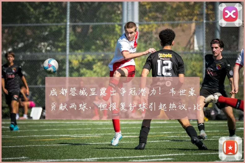 成都蓉城显露出争冠潜力！韦世豪贡献两球，但报复铲球引起热议_比赛_约翰·阿洛伊西_韦林顿