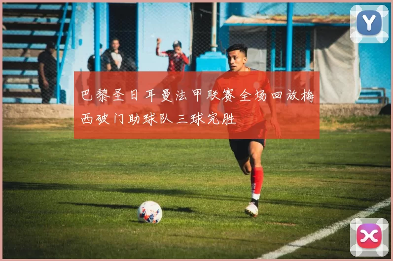 巴黎圣日耳曼法甲联赛全场回放梅西破门助球队三球完胜