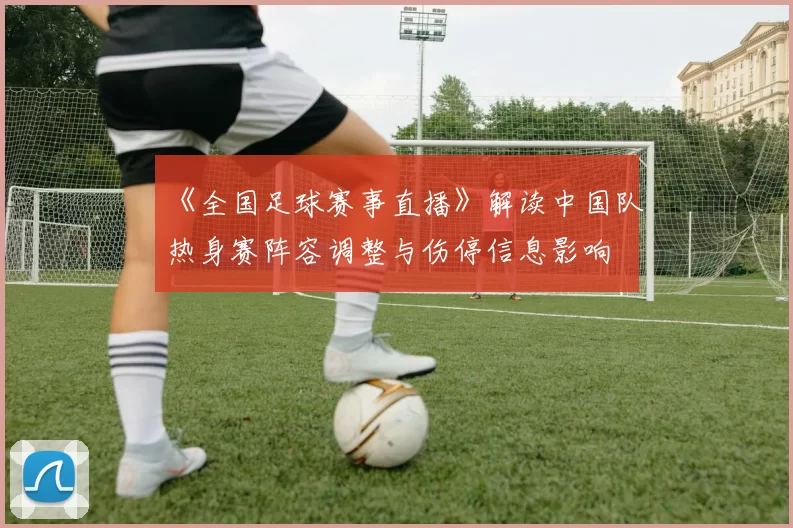 《全国足球赛事直播》解读中国队热身赛阵容调整与伤停信息影响