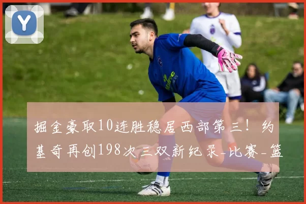 掘金豪取10连胜稳居西部第三！约基奇再创198次三双新纪录_比赛_篮板_助攻