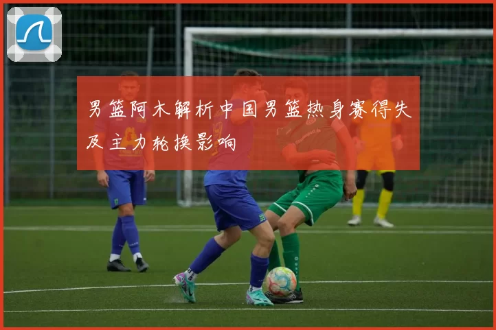 男篮阿木解析中国男篮热身赛得失及主力轮换影响