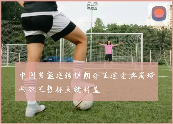 中国男篮逆转伊朗夺亚运金牌周琦两双王哲林关键封盖