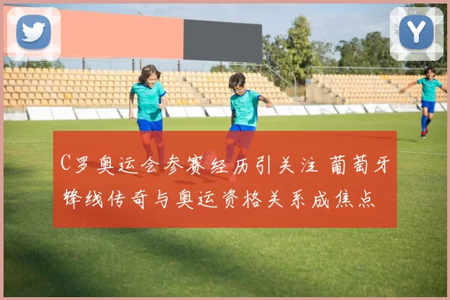 C罗奥运会参赛经历引关注 葡萄牙锋线传奇与奥运资格关系成焦点