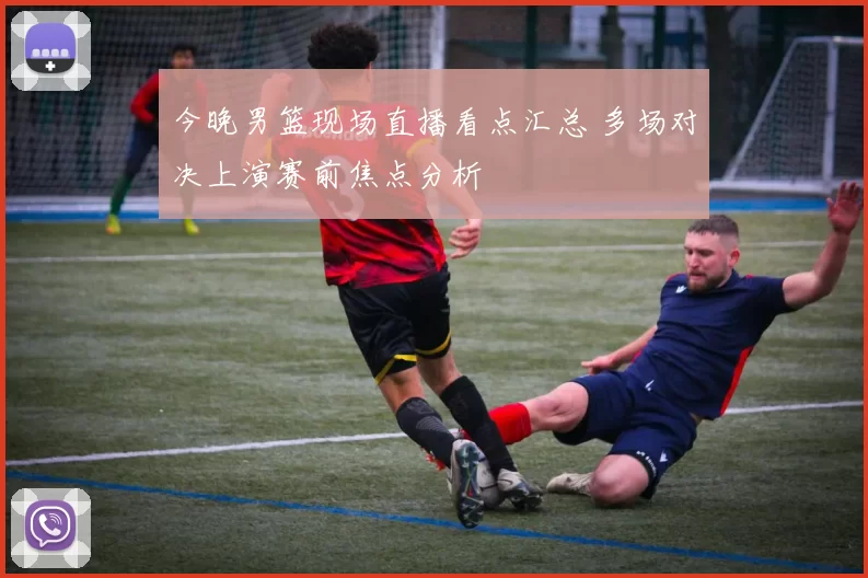 今晚男篮现场直播看点汇总 多场对决上演赛前焦点分析