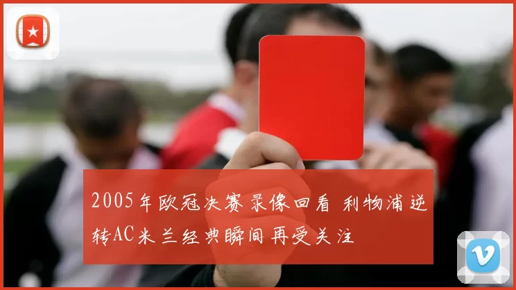 2005年欧冠决赛录像回看 利物浦逆转AC米兰经典瞬间再受关注