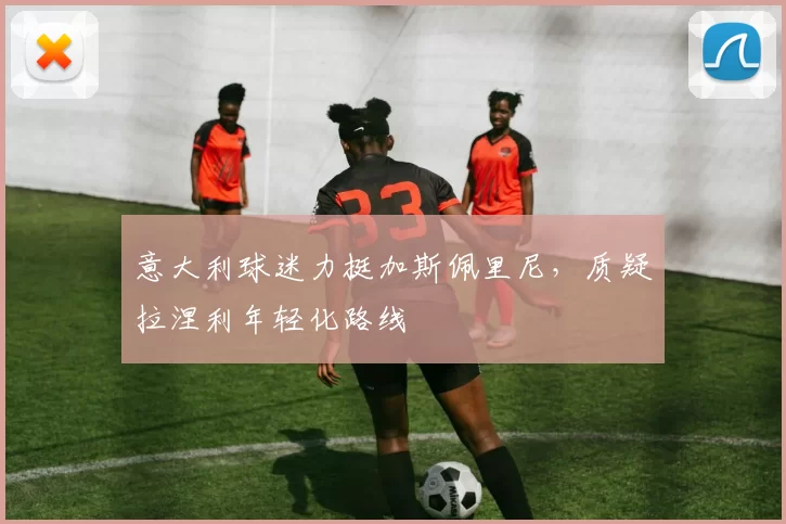 意大利球迷力挺加斯佩里尼，质疑拉涅利年轻化路线