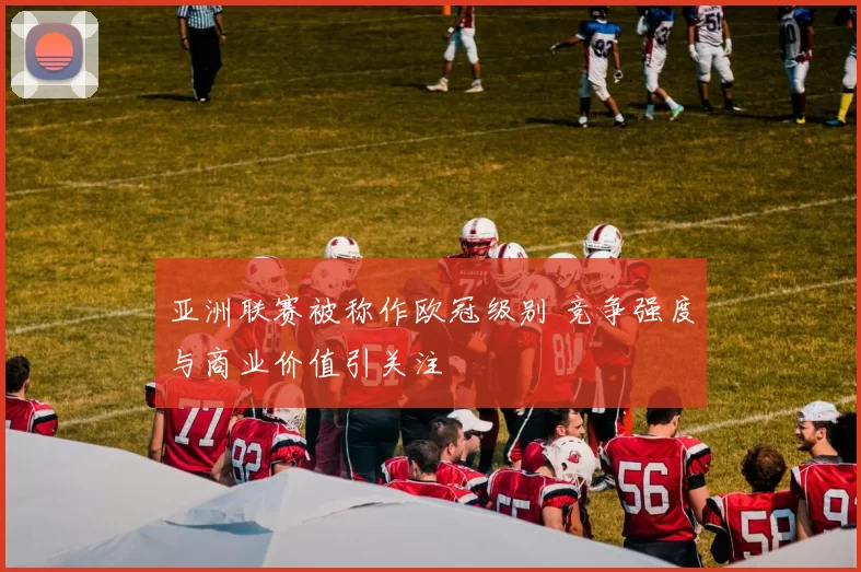 亚洲联赛被称作欧冠级别 竞争强度与商业价值引关注